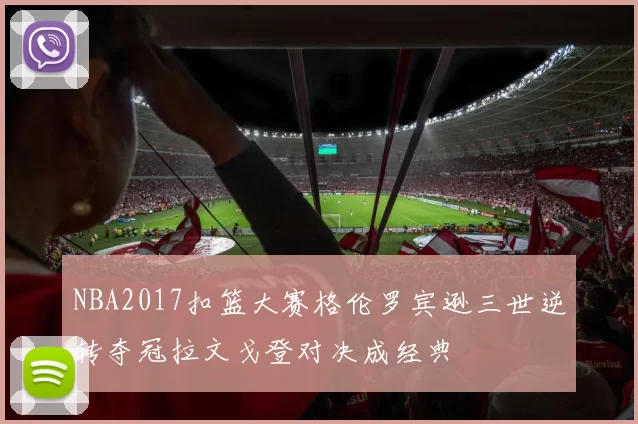 NBA2017扣篮大赛格伦罗宾逊三世逆转夺冠拉文戈登对决成经典
