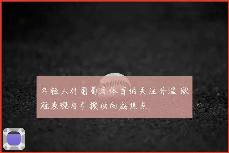 年轻人对葡萄牙体育的关注升温 欧冠表现与引援动向成焦点