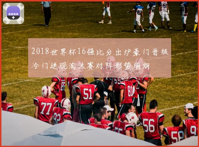 2018世界杯16强比分出炉豪门晋级冷门迭现淘汰赛对阵形势明朗