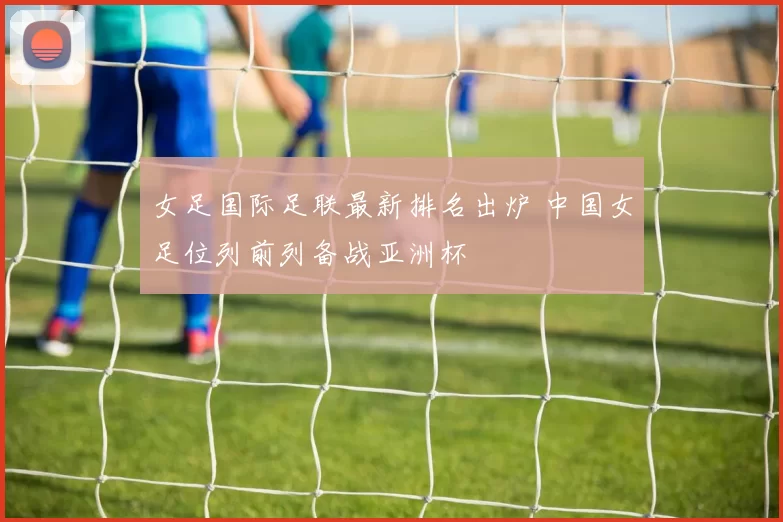 女足国际足联最新排名出炉 中国女足位列前列备战亚洲杯