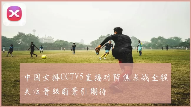 中国女排CCTV5直播对阵焦点战全程关注晋级前景引期待