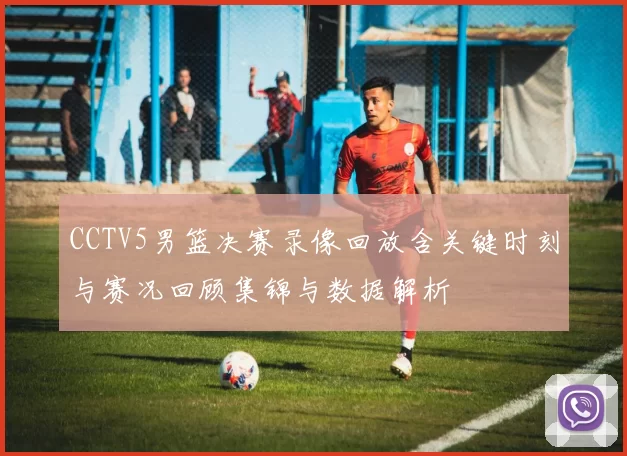 CCTV5男篮决赛录像回放含关键时刻与赛况回顾集锦与数据解析