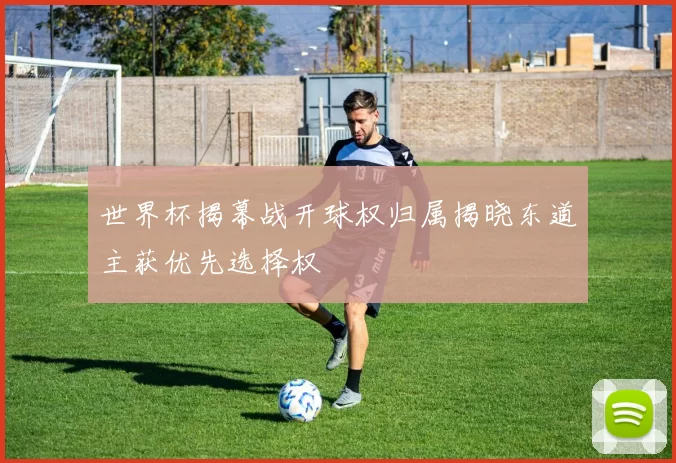 世界杯揭幕战开球权归属揭晓东道主获优先选择权