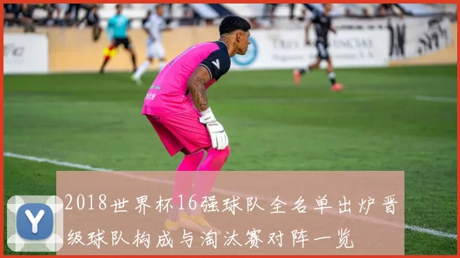 2018世界杯16强球队全名单出炉晋级球队构成与淘汰赛对阵一览