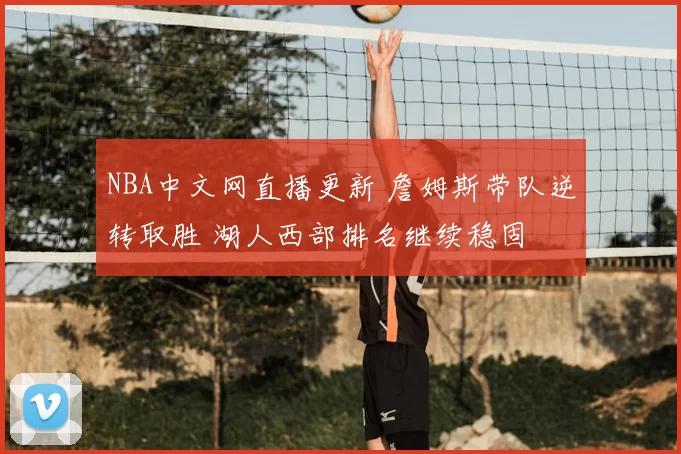 NBA中文网直播更新 詹姆斯带队逆转取胜 湖人西部排名继续稳固