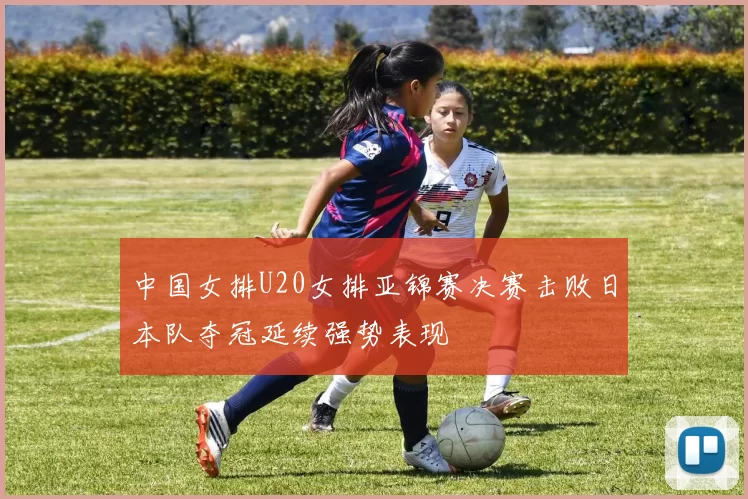 中国女排U20女排亚锦赛决赛击败日本队夺冠延续强势表现