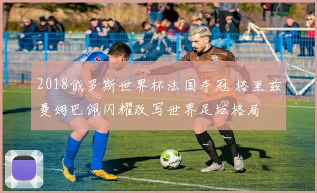 2018俄罗斯世界杯法国夺冠 格里兹曼姆巴佩闪耀改写世界足坛格局