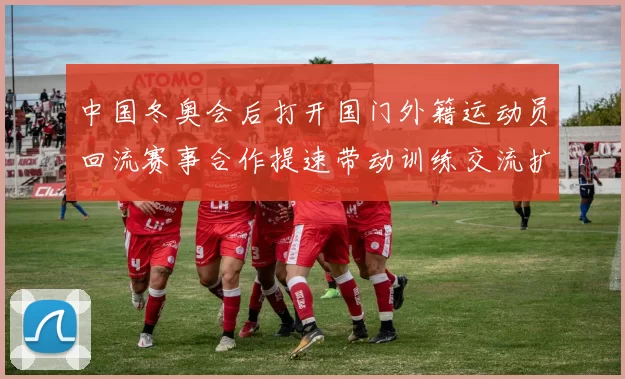 中国冬奥会后打开国门外籍运动员回流赛事合作提速带动训练交流扩大