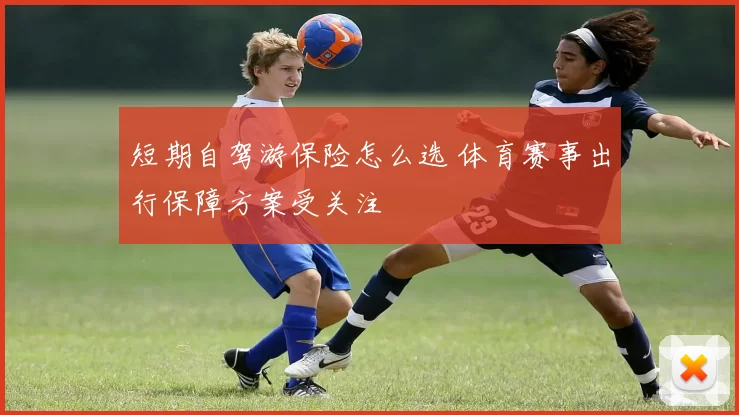短期自驾游保险怎么选 体育赛事出行保障方案受关注