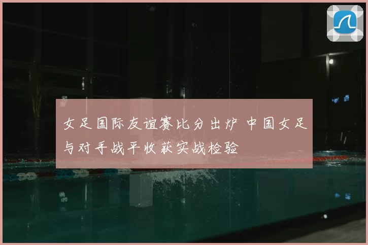 女足国际友谊赛比分出炉 中国女足与对手战平收获实战检验