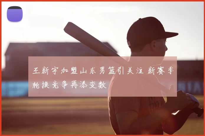 王新宇加盟山东男篮引关注 新赛季轮换竞争再添变数