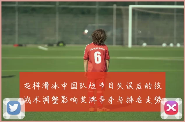 花样滑冰中国队短节目失误后的技战术调整影响奖牌争夺与排名走势