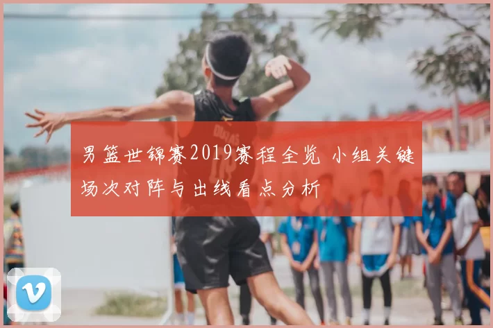 男篮世锦赛2019赛程全览 小组关键场次对阵与出线看点分析