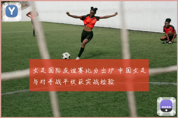 女足国际友谊赛比分出炉 中国女足与对手战平收获实战检验