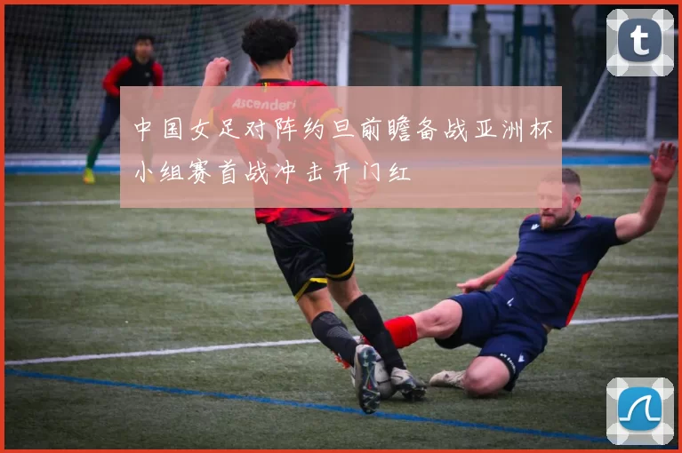 中国女足对阵约旦前瞻备战亚洲杯小组赛首战冲击开门红