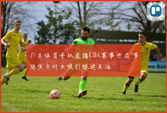 广东体育手机直播CBA赛事开启 多场焦点对决吸引球迷关注