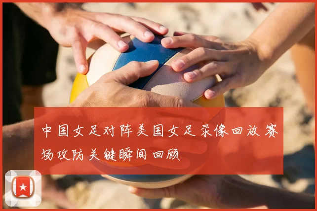 中国女足对阵美国女足录像回放 赛场攻防关键瞬间回顾