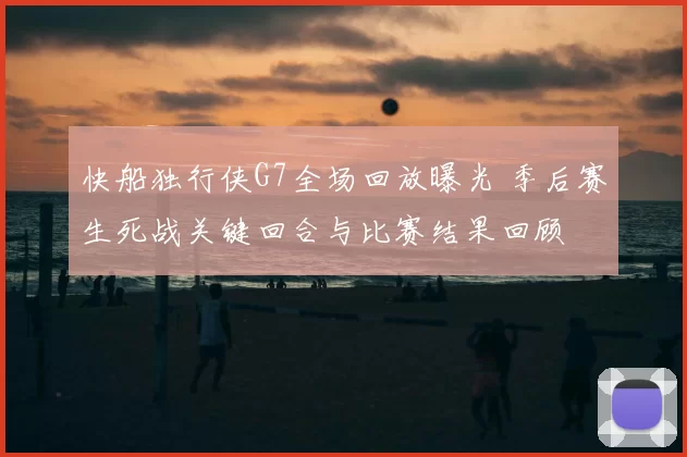 快船独行侠G7全场回放曝光 季后赛生死战关键回合与比赛结果回顾
