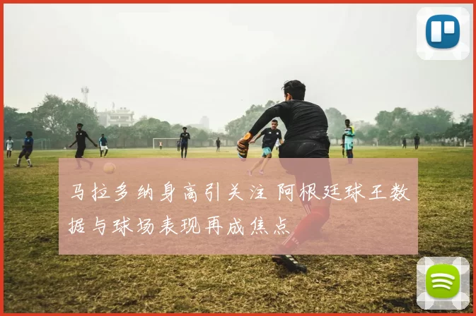 马拉多纳身高引关注 阿根廷球王数据与球场表现再成焦点