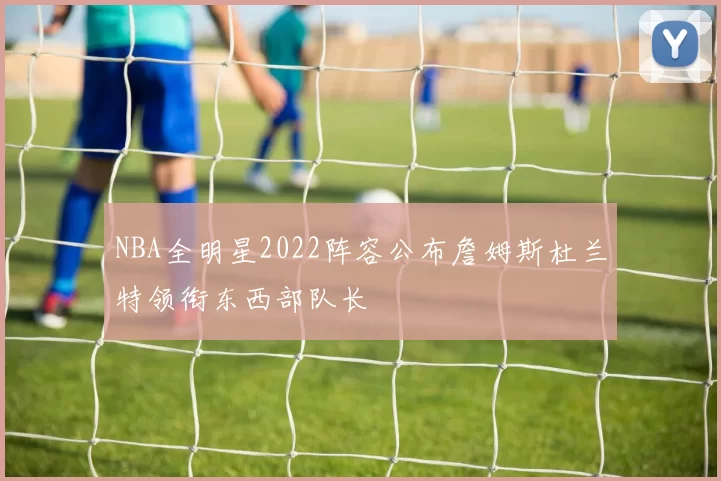 NBA全明星2022阵容公布詹姆斯杜兰特领衔东西部队长