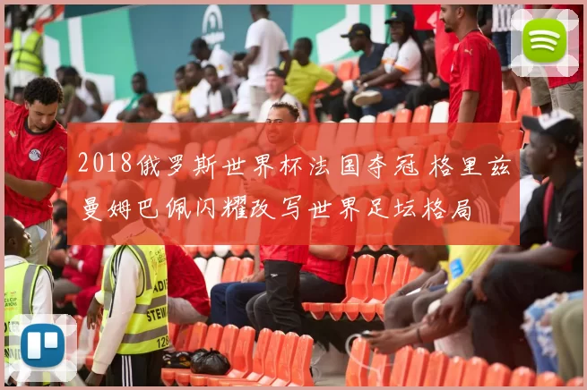 2018俄罗斯世界杯法国夺冠 格里兹曼姆巴佩闪耀改写世界足坛格局