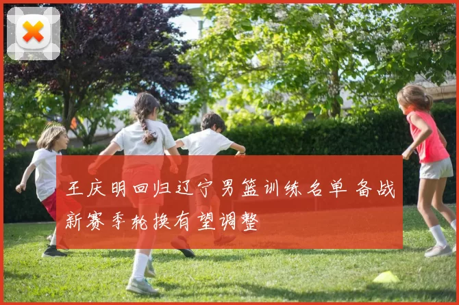 王庆明回归辽宁男篮训练名单 备战新赛季轮换有望调整