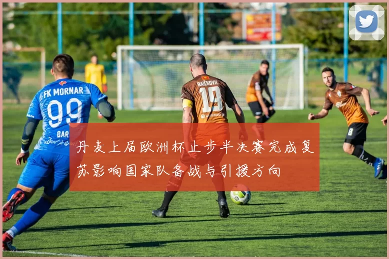 丹麦上届欧洲杯止步半决赛完成复苏影响国家队备战与引援方向