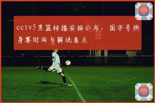 cctv5男篮转播安排公布,国字号热身赛时间与解说看点