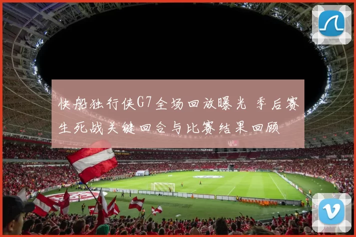 快船独行侠G7全场回放曝光 季后赛生死战关键回合与比赛结果回顾