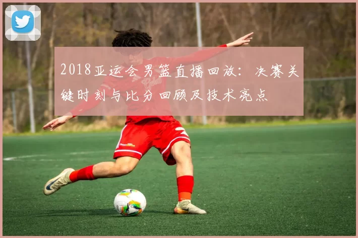 2018亚运会男篮直播回放:决赛关键时刻与比分回顾及技术亮点