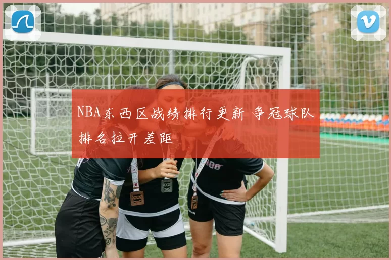 NBA东西区战绩排行更新 争冠球队排名拉开差距