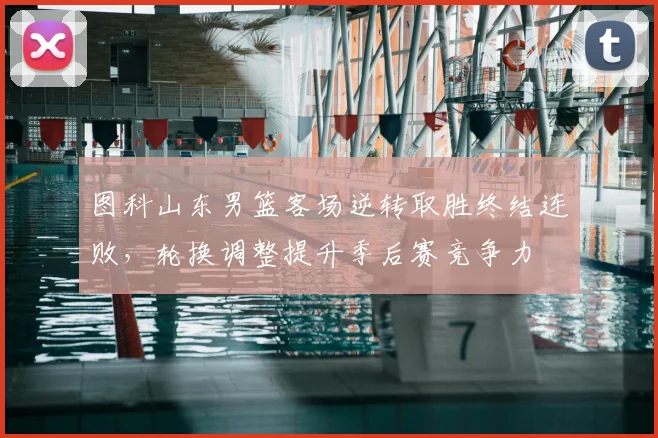 图科山东男篮客场逆转取胜终结连败,轮换调整提升季后赛竞争力