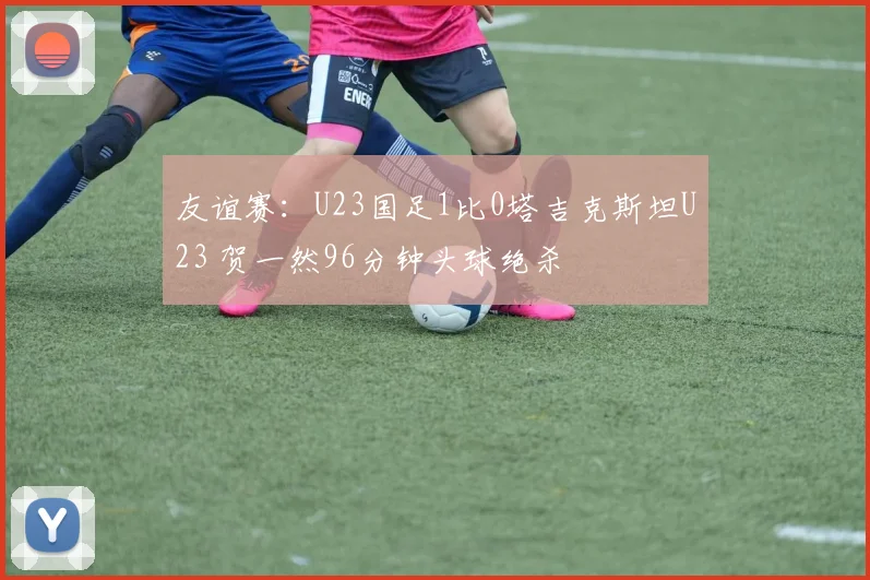 友谊赛:U23国足1比0塔吉克斯坦U23 贺一然96分钟头球绝杀