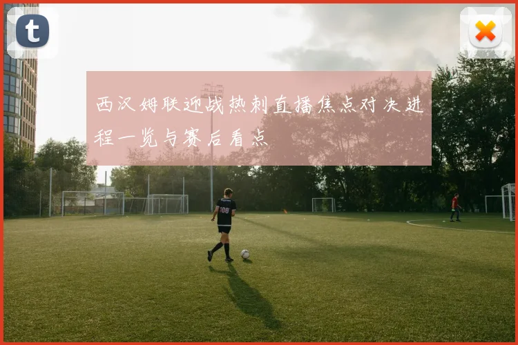 西汉姆联迎战热刺直播焦点对决进程一览与赛后看点