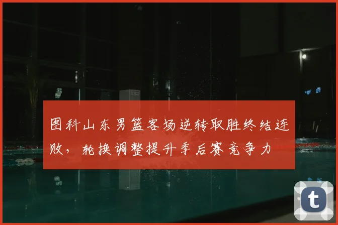 图科山东男篮客场逆转取胜终结连败，轮换调整提升季后赛竞争力