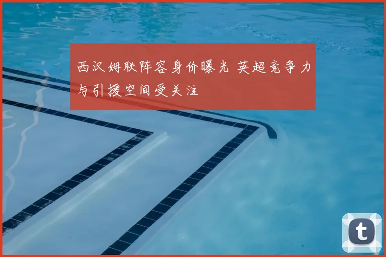 西汉姆联阵容身价曝光 英超竞争力与引援空间受关注